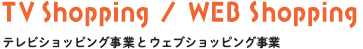 TV Shopping／WEB Shopping　テレビショッピング事業とウェブショッピング事業