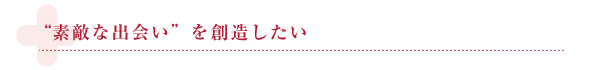 “素敵な出会い”を 創造したい