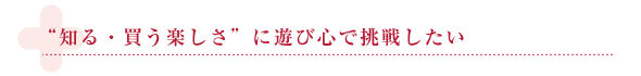 “知る・買う 楽しさ”に 遊び心で挑戦したい